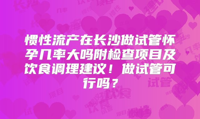 惯性流产在长沙做试管怀孕几率大吗附检查项目及饮食调理建议！做试管可行吗？