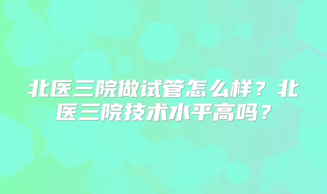 北医三院做试管怎么样？北医三院技术水平高吗？