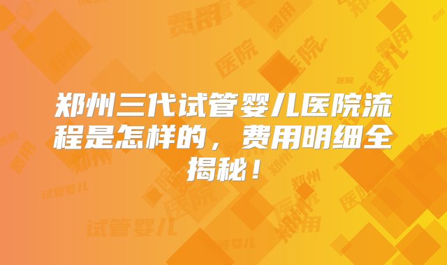 郑州三代试管婴儿医院流程是怎样的，费用明细全揭秘！