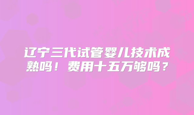 辽宁三代试管婴儿技术成熟吗！费用十五万够吗？