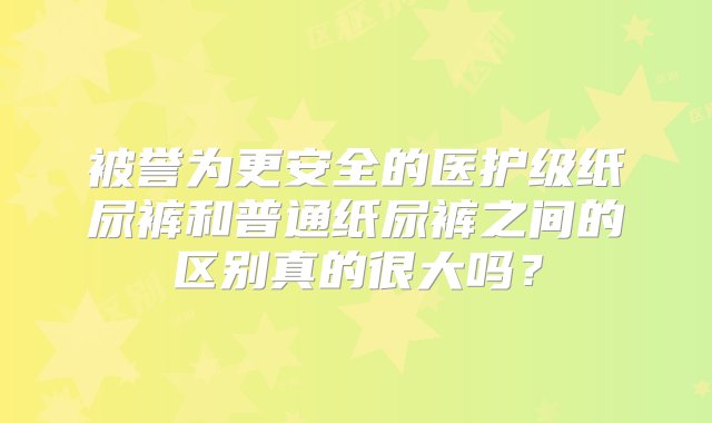 被誉为更安全的医护级纸尿裤和普通纸尿裤之间的区别真的很大吗？