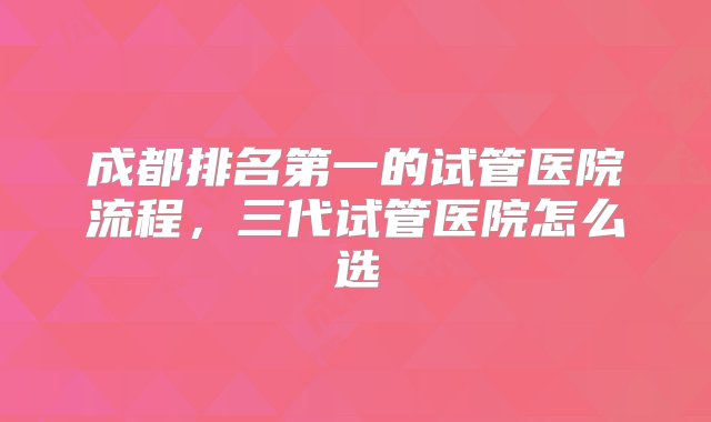 成都排名第一的试管医院流程，三代试管医院怎么选