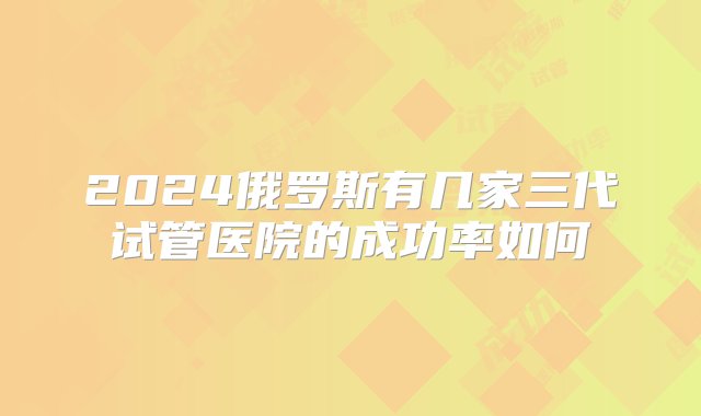 2024俄罗斯有几家三代试管医院的成功率如何