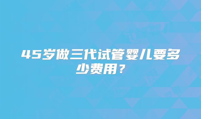 45岁做三代试管婴儿要多少费用？