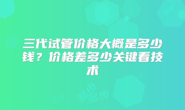 三代试管价格大概是多少钱？价格差多少关键看技术