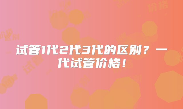 试管1代2代3代的区别？一代试管价格！