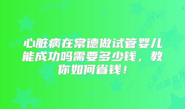 心脏病在常德做试管婴儿能成功吗需要多少钱，教你如何省钱！