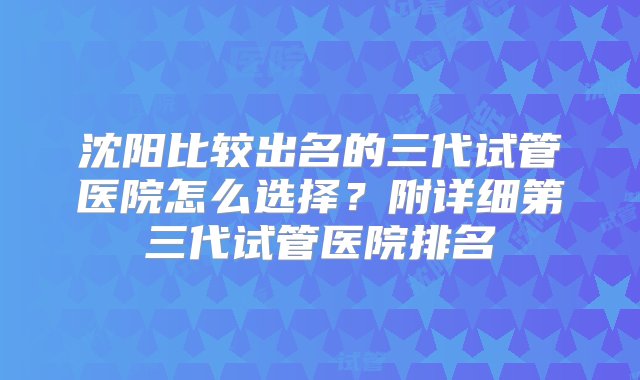 沈阳比较出名的三代试管医院怎么选择？附详细第三代试管医院排名