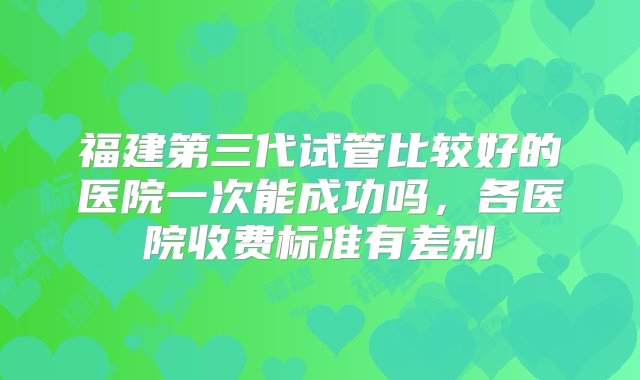 福建第三代试管比较好的医院一次能成功吗，各医院收费标准有差别