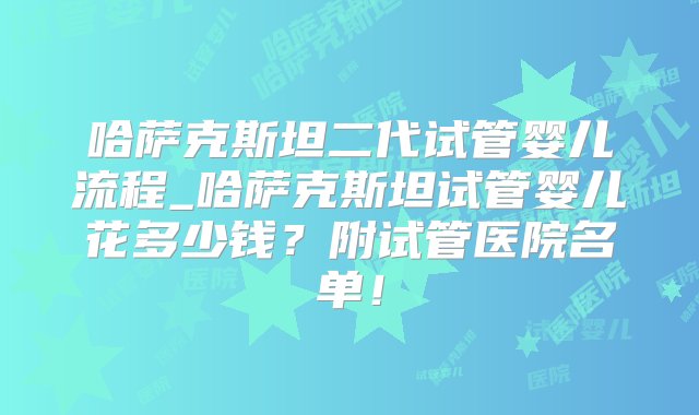 哈萨克斯坦二代试管婴儿流程_哈萨克斯坦试管婴儿花多少钱？附试管医院名单！