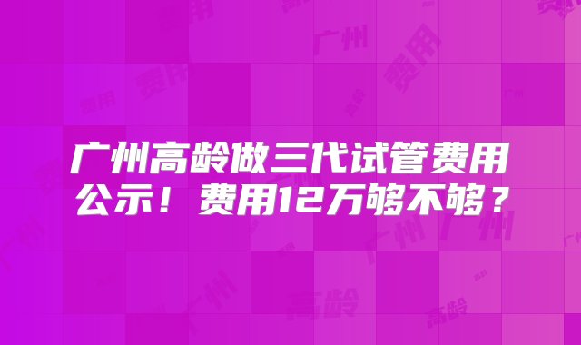 广州高龄做三代试管费用公示！费用12万够不够？