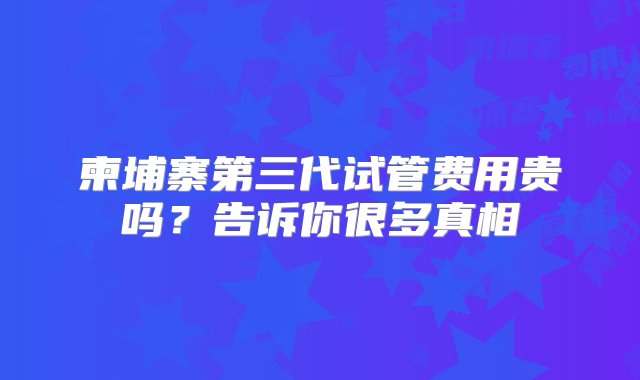 柬埔寨第三代试管费用贵吗？告诉你很多真相