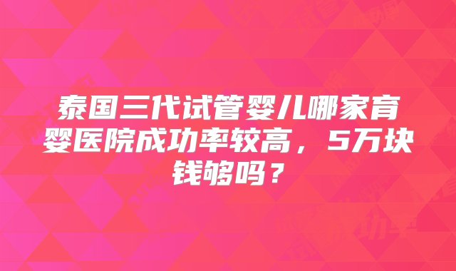 泰国三代试管婴儿哪家育婴医院成功率较高，5万块钱够吗？