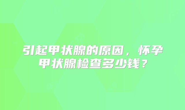 引起甲状腺的原因，怀孕甲状腺检查多少钱？