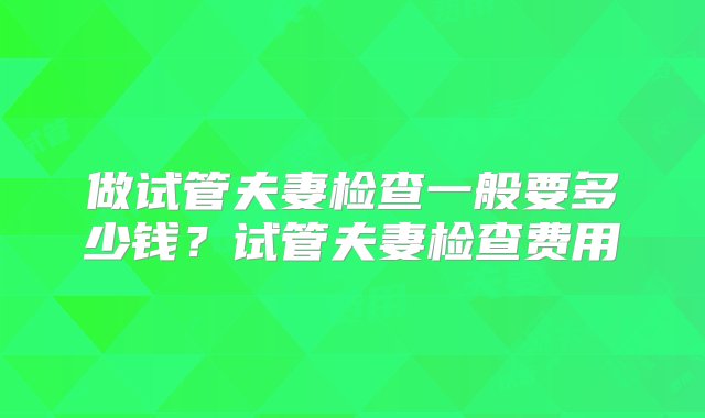 做试管夫妻检查一般要多少钱？试管夫妻检查费用