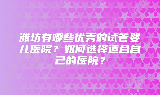 潍坊有哪些优秀的试管婴儿医院？如何选择适合自己的医院？