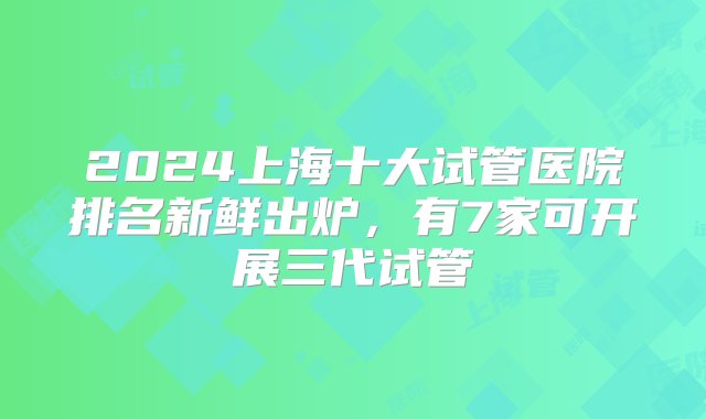 2024上海十大试管医院排名新鲜出炉，有7家可开展三代试管