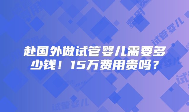 赴国外做试管婴儿需要多少钱！15万费用贵吗？