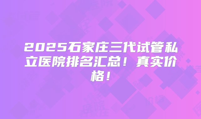 2025石家庄三代试管私立医院排名汇总！真实价格！