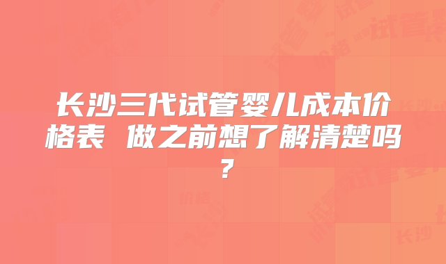 长沙三代试管婴儿成本价格表 做之前想了解清楚吗？