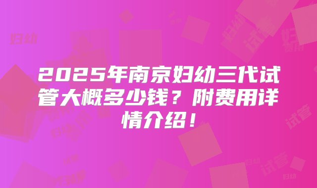 2025年南京妇幼三代试管大概多少钱？附费用详情介绍！