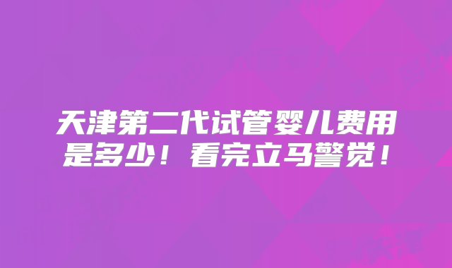 天津第二代试管婴儿费用是多少！看完立马警觉！