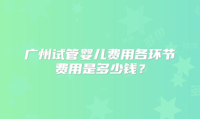 广州试管婴儿费用各环节费用是多少钱？