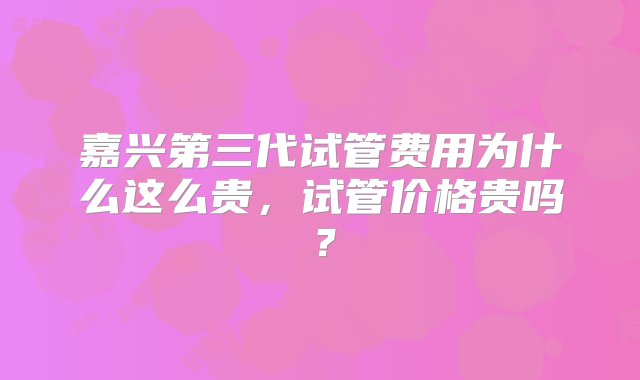 嘉兴第三代试管费用为什么这么贵，试管价格贵吗？