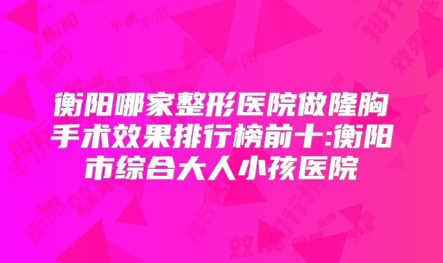 衡阳哪家整形医院做隆胸手术效果排行榜前十:衡阳市综合大人小孩医院