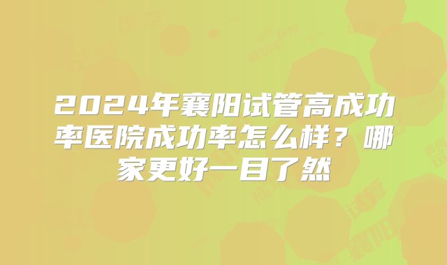 2024年襄阳试管高成功率医院成功率怎么样？哪家更好一目了然