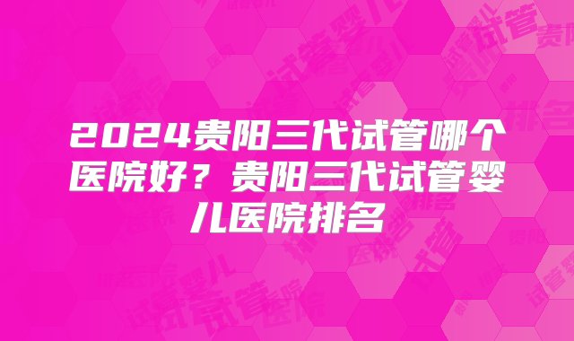 2024贵阳三代试管哪个医院好？贵阳三代试管婴儿医院排名