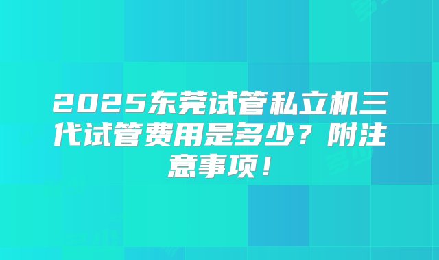 2025东莞试管私立机三代试管费用是多少？附注意事项！