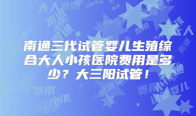 南通三代试管婴儿生殖综合大人小孩医院费用是多少？大三阳试管！