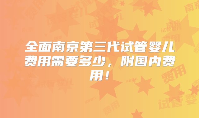 全面南京第三代试管婴儿费用需要多少，附国内费用！