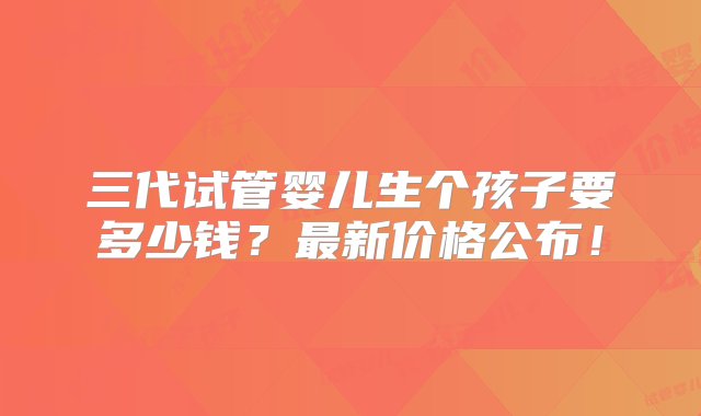 三代试管婴儿生个孩子要多少钱？最新价格公布！