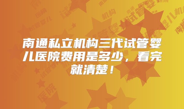 南通私立机构三代试管婴儿医院费用是多少，看完就清楚！