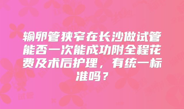 输卵管狭窄在长沙做试管能否一次能成功附全程花费及术后护理，有统一标准吗？