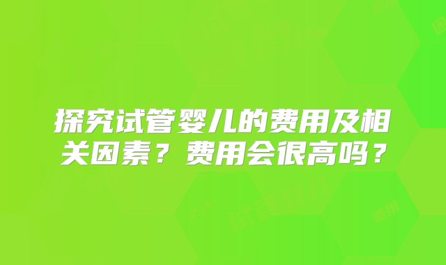 探究试管婴儿的费用及相关因素？费用会很高吗？