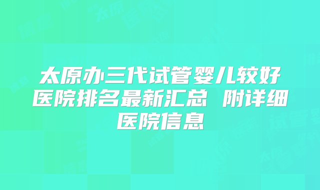 太原办三代试管婴儿较好医院排名最新汇总 附详细医院信息