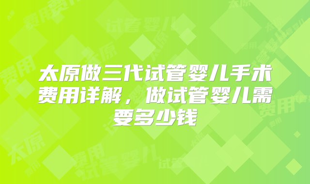 太原做三代试管婴儿手术费用详解，做试管婴儿需要多少钱