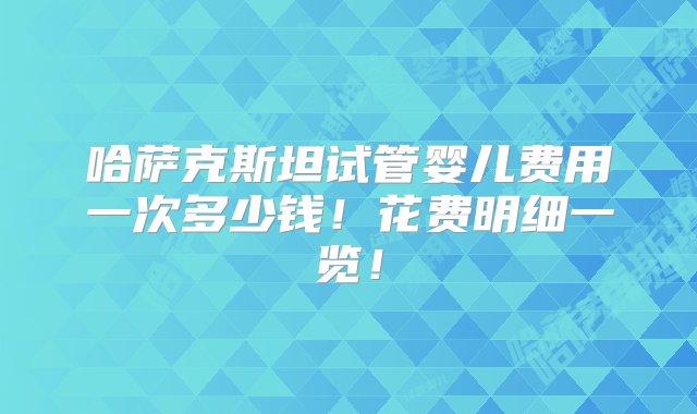 哈萨克斯坦试管婴儿费用一次多少钱！花费明细一览！