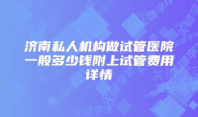 济南私人机构做试管医院一般多少钱附上试管费用详情