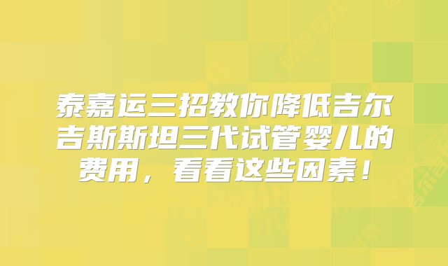 泰嘉运三招教你降低吉尔吉斯斯坦三代试管婴儿的费用，看看这些因素！