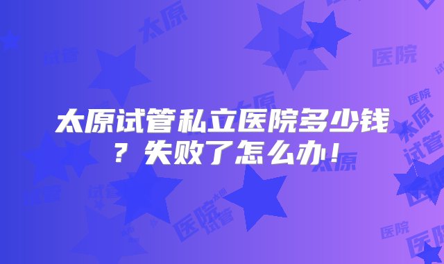 太原试管私立医院多少钱？失败了怎么办！