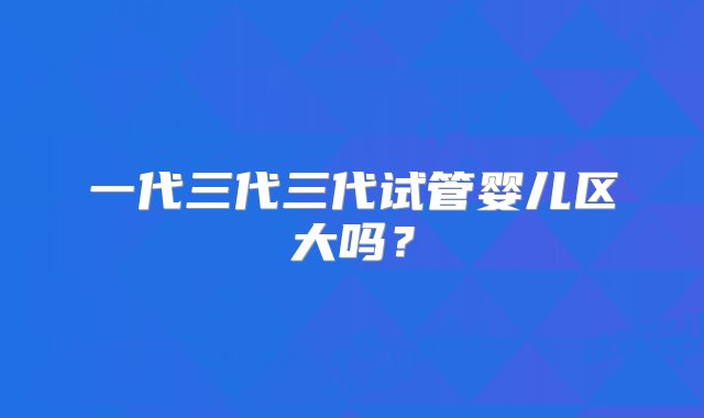 一代三代三代试管婴儿区大吗？