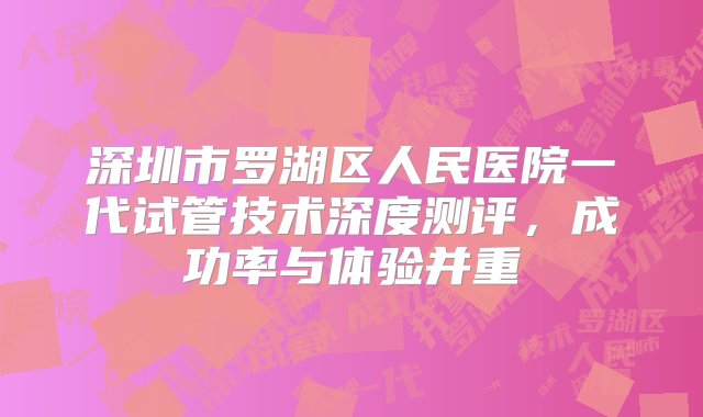 深圳市罗湖区人民医院一代试管技术深度测评，成功率与体验并重