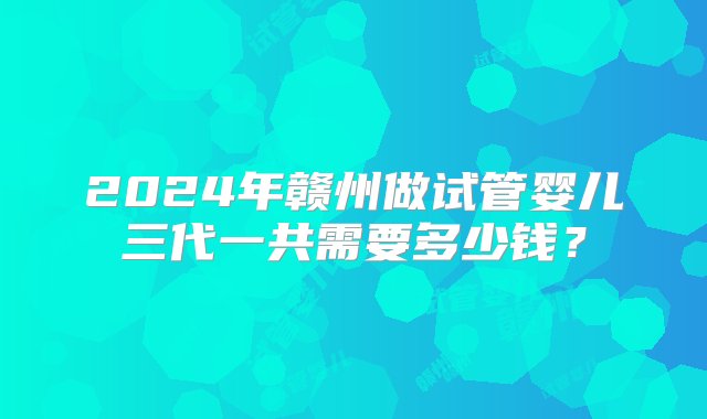 2024年赣州做试管婴儿三代一共需要多少钱？