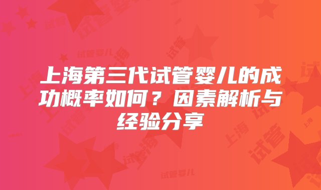 上海第三代试管婴儿的成功概率如何？因素解析与经验分享