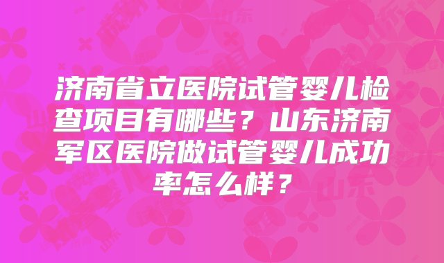 济南省立医院试管婴儿检查项目有哪些？山东济南军区医院做试管婴儿成功率怎么样？