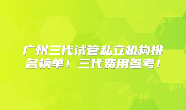 广州三代试管私立机构排名榜单！三代费用参考！